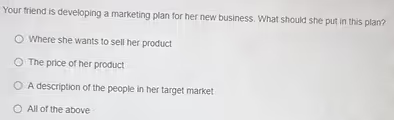 Your friend is developing a marketing plan for her new business. What should she put in this plan? Where she wants to sell her product The price of her product A description of the people in her target market All of the above