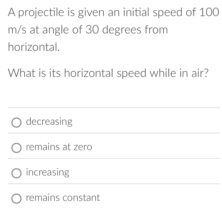 A projectile is given an initial speed of 100
m/s at angle of 30 degrees from
horizontal.
What is its horizontal speed while in air?
decreasing
remains at zero
increasing
remains constant