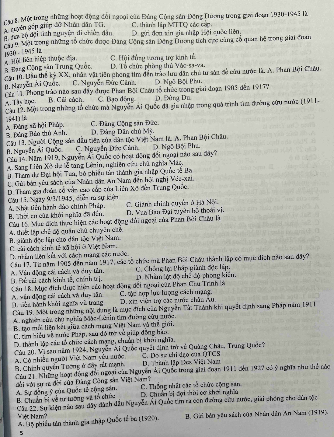 Một trong những hoạt động đối ngoại của Đảng Cộng sản Đông Dương trong giai đoạn 1930-1945 là
A. quyên góp giúp đỡ Nhân dân TG. C. thành lập MTTQ các cấp.
B. đưa bộ đội tình nguyện đi chiến đấu. D. gửi đơn xin gia nhập Hội quốc liên.
Câu 9. Một trong những tổ chức được Đảng Cộng sản Đông Dương tích cực củng cố quan hệ trong giai đoạn
1930 - 1945 là
A. Hội liên hiệp thuộc địa. C. Hội đồng tương trợ kinh tế.
B. Đảng Cộng sản Trung Quốc. D. Tổ chức phòng thủ Vác-sa-va.
Cầu 10. Đầu thế kỷ XX, nhân vật tiên phong tìm đến trào lưu dân chủ tư sản đề cứu nước là. A. Phan Bội Châu.
B. Nguyễn Ái Quốc. C. Nguyễn Đức Cảnh. D. Ngô Bội Phu.
Câu 11. Phong trào nào sau đây được Phan Bội Châu tổ chức trong giai đoạn 1905 đến 1917?
A. Tây học. B. Cải cách. C. Bạo động. D. Đông Du.
Câu 12. Một trong những tổ chức mà Nguyễn Ái Quốc đã gia nhập trong quá trình tìm đường cứu nước (1911-
1941) là
A. Đảng xã hội Pháp. C. Đảng Cộng sản Đức.
B. Đảng Bảo thủ Anh. D. Đảng Dân chủ Mỹ.
Câu 13. Người Cộng sản đầu tiên của dân tộc Việt Nam là. A. Phan Bội Châu.
B. Nguyễn Ái Quốc. C. Nguyễn Đức Cảnh. D. Ngô Bội Phu.
Câu 14. Năm 1919, Nguyễn Ái Quốc có hoạt động đối ngoại nào sau đây?
A. Sang Liên Xô dự lễ tang Lênin, nghiên cứu chủ nghĩa Mác.
B. Tham dự Đại hội Tua, bỏ phiếu tán thành gia nhập Quốc tế Ba.
C. Gửi bản yêu sách của Nhân dân An Nam đến hội nghị Véc-xai.
D. Tham gia đoàn cố vấn cao cấp của Liên Xô đến Trung Quốc.
Câu 15. Ngày 9/3/1945, diễn ra sự kiện
A. Nhật tiến hành đảo chính Pháp. C. Giành chính quyền ở Hà Nội.
B. Thời cơ của khởi nghĩa đã đến. D. Vua Bảo Đại tuyên bố thoái vị.
Câu 16. Mục đích thực hiện các hoạt động đối ngoại của Phan Bội Châu là
A. thiết lập chế độ quân chủ chuyên chế.
B. giành độc lập cho dân tộc Việt Nam.
C. cải cách kinh tế xã hội ở Việt Nam.
D. nhằm liên kết với cách mạng các nước.
Câu 17. Từ năm 1905 đến năm 1917, các tổ chức mà Phan Bội Châu thành lập có mục đích nào sau đây?
A. Vận động cải cách và duy tân. C. Chống lại Pháp giành độc lập.
B. Để cải cách kinh tế, chính trị. D. Nhằm lật độ chế độ phong kiến.
Câu 18. Mục đích thực hiện các hoạt động đối ngoại của Phan Chu Trinh là
A. vận động cải cách và duy tân.  C. tập hợp lực lượng cách mạng.
B. tiến hành khởi nghĩa vũ trang.  D. xin viện trợ các nước châu Âu.
Câu 19. Một trong những nội dung là mục đích của Nguyễn Tất Thành khi quyết định sang Pháp năm 1911
A. nghiên cứu chủ nghĩa Mác-Lênin tìm đường cứu nước.
B. tạo mối liên kết giữa cách mạng Việt Nam và thế giới.
C. tìm hiều về nước Pháp, sau đó trở về giúp đồng bào.
D. thành lập các tổ chức cách mạng, chuẩn bị khởi nghĩa.
Câu 20. Vì sao năm 1924, Nguyễn Ái Quốc quyết định trở về Quảng Châu, Trung Quốc?
A. Có nhiều người Việt Nam yệu nước. C. Do sự chỉ đạo của QTCS
B. Chính quyền Tưởng ở đây rất mạnh.  D. Thành lập Đcs Việt Nam
Câu 21. Những hoạt động đối ngoại của Nguyễn Ái Quốc trong giai đoạn 1911 đến 1927 có ý nghĩa như thế nào
đối với sự ra đời của Đảng Cộng sản Việt Nam?
A. Sự đồng ý của Quốc tế cộng sản. C. Thống nhất các tổ chức cộng sản.
B. Chuẩn bị về tư tưởng và tổ chức  D. Chuẩn bị đợi thời cơ khởi nghĩa
Câu 22. Sự kiện nào sau đây đánh dấu Nguyễn Ái Quốc tìm ra con đường cứu nước, giải phóng cho dân tộc
Việt Nam?
A. Bộ phiếu tán thành gia nhập Quốc tế ba (1920).  B. Gửi bản yêu sách của Nhân dân An Nam (1919).
5