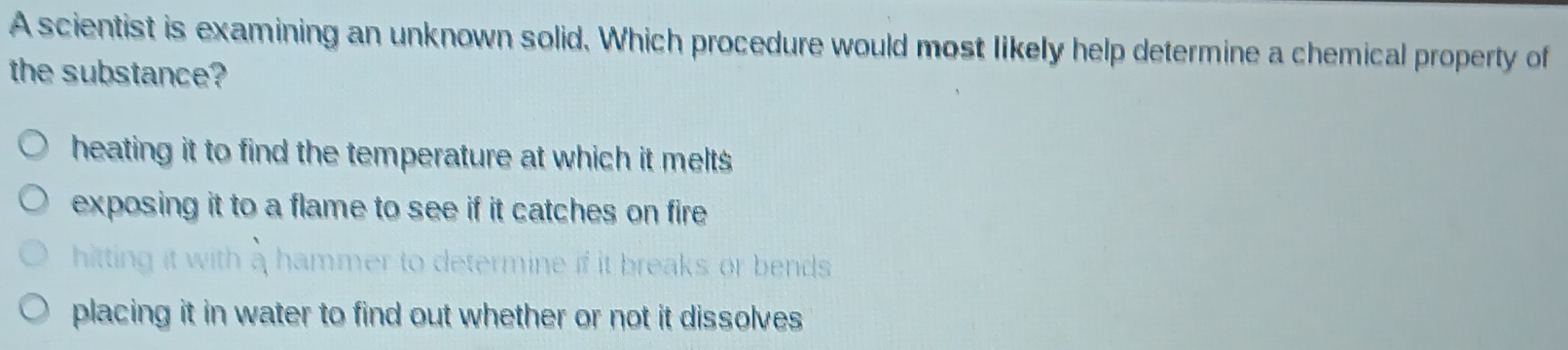 A scientist is examining an unknown solid. Which procedure would most likely help determine a chemical property of
the substance?
heating it to find the temperature at which it melts
exposing it to a flame to see if it catches on fire
hitting
fit breaks or bends
placing it in water to find out whether or not it dissolves