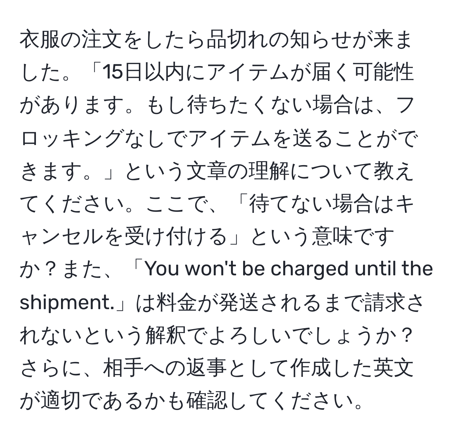 衣服の注文をしたら品切れの知らせが来ました。「15日以内にアイテムが届く可能性があります。もし待ちたくない場合は、フロッキングなしでアイテムを送ることができます。」という文章の理解について教えてください。ここで、「待てない場合はキャンセルを受け付ける」という意味ですか？また、「You won't be charged until the shipment.」は料金が発送されるまで請求されないという解釈でよろしいでしょうか？さらに、相手への返事として作成した英文が適切であるかも確認してください。