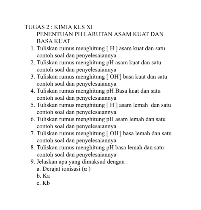 TUGAS 2 : KIMIA KLS XI
PENENTUAN PH LARUTAN ASAM KUAT DAN
BASA KUAT
1. Tuliskan rumus menghitung [ H ] asam kuat dan satu
contoh soal dan penyelesaiannya
2. Tuliskan rumus menghitung pH asam kuat dan satu
contoh soal dan penyelesaiannya
3. Tuliskan rumus menghitung [ OH] basa kuat dan satu
contoh soal dan penyelesaiannya
4. Tuliskan rumus menghitung pH Basa kuat dan satu
contoh soal dan penyelesaiannya
5. Tuliskan rumus menghitung [ H*] asam lemah dan satu
contoh soal dan penyelesaiannya
6. Tuliskan rumus menghitung pH asam lemah dan satu
contoh soal dan penyelesaiannya
7. Tuliskan rumus menghitung [ OH] basa lemah dan satu
contoh soal dan penyelesaiannya
8. Tuliskan rumus menghitung pH basa lemah dan satu
contoh soal dan penyelesaiannya
9. Jelaskan apa yang dimaksud dengan :
a. Derajat ionisasi (α )
b. Ka
c. Kb