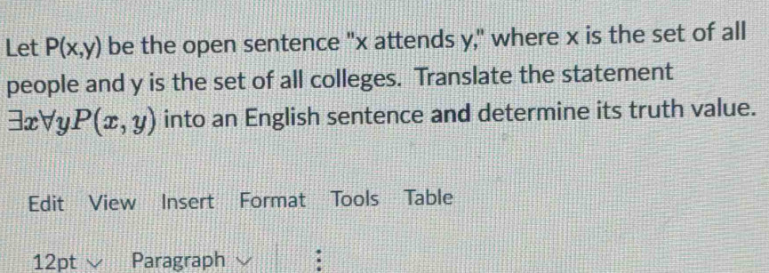 Let P(x,y) be the open sentence "x attends y," where x is the set of all 
people and y is the set of all colleges. Translate the statement
exists xforall P(x,y) into an English sentence and determine its truth value. 
Edit View Insert Format Tools Table 
12pt Paragraph :