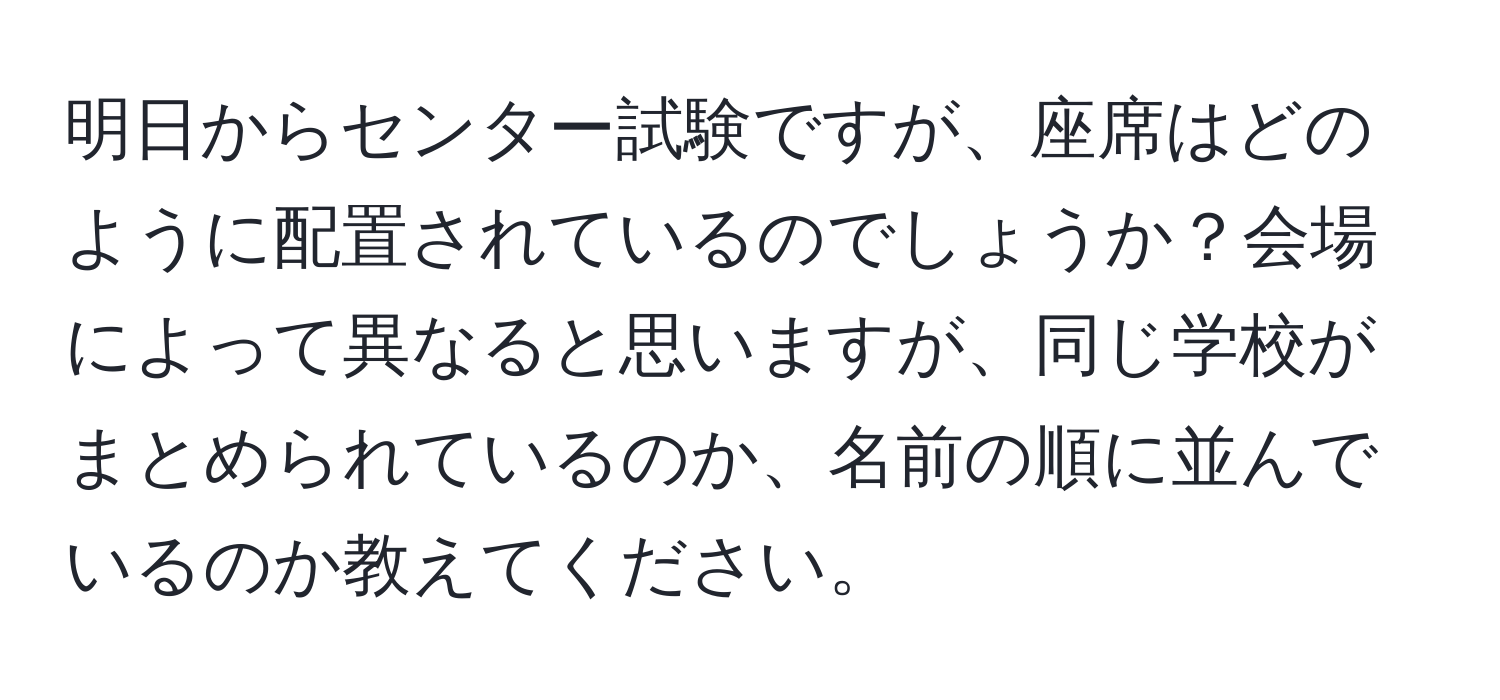 明日からセンター試験ですが、座席はどのように配置されているのでしょうか？会場によって異なると思いますが、同じ学校がまとめられているのか、名前の順に並んでいるのか教えてください。