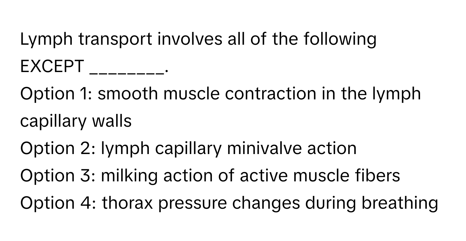 Lymph transport involves all of the following EXCEPT ________.

Option 1: smooth muscle contraction in the lymph capillary walls
Option 2: lymph capillary minivalve action
Option 3: milking action of active muscle fibers
Option 4: thorax pressure changes during breathing