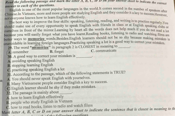 Read the following passage and mark the letter A, B, C, or D on your answer sheet to indicate the correct
answer to each of the questions.
English is one of the most popular languages in the world.It comes second in the number of speakers after
Chinese.In Vietnam, more and more people are studying English and they consider it a key to success.However,
not everyone knows how to learn English effectively.
The best way to improve the four skills: speaking, listening, reading, and writing is to practice regularly.You
should make use of every opportunity to speak English with friends in class or at English speaking clubs or
ourselves in front of the mirror.Learning by heart all the words does not help much if you do not read a lot
because you will easily forget what you have learnt.Reading books, listening to radio and watching films are
better ways to memorize words.Besides.English learners should not be so shy because making mistakes is
unavoidable in learning foreign languages.Practicing speaking a lot is a good way to correct your mistakes.
29. The word “memorize' in paragraph 2 is CLOSEST in meaning to_ .
A. remember B. forget C. communicate
30. A good way to correct your mistakes is _.
A. avoiding speaking English
B. stopping learning English
C. practicing speaking English a lot
31. According to the passage, which of the following statements is TRUE?
a( A. You should never speak English with yourselves.
B. Many Vietnamese people consider English a key to success.
C) English learner should be shy if they make mistakes.
32. The passage is mainly about _.
A. how to learn English effectively
B. people who study English in Vietnam
C. how to read books, listen to radio and watch films
Mark letter A, B, C or D on your answer sheet to indicate the sentence that is closest in meaning to th
Nowing auestions