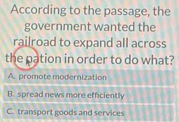 According to the passage, the
government wanted the
railroad to expand all across
the pation in order to do what?
A. promote modernization
B. spread news more efficiently
C. transport goods and services