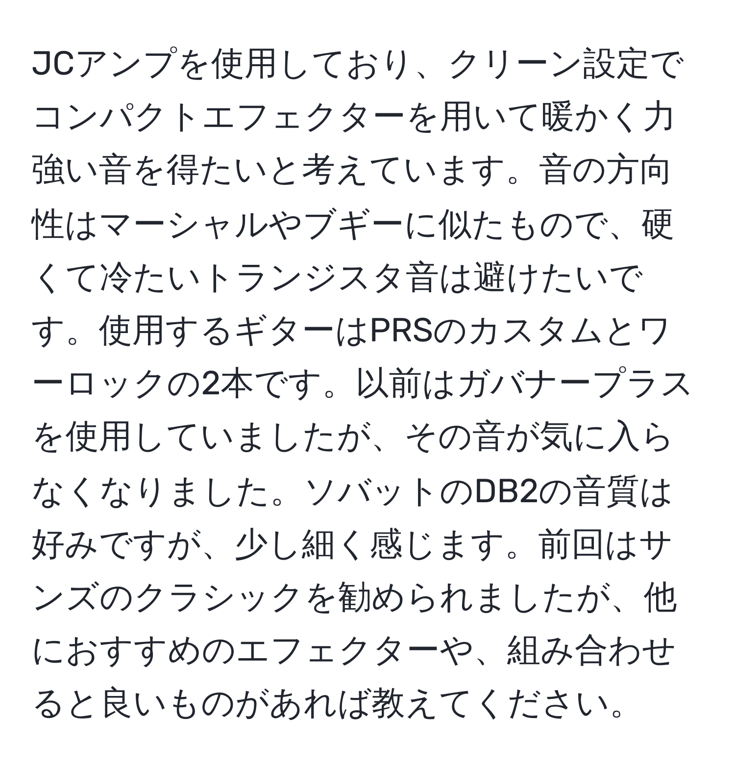 JCアンプを使用しており、クリーン設定でコンパクトエフェクターを用いて暖かく力強い音を得たいと考えています。音の方向性はマーシャルやブギーに似たもので、硬くて冷たいトランジスタ音は避けたいです。使用するギターはPRSのカスタムとワーロックの2本です。以前はガバナープラスを使用していましたが、その音が気に入らなくなりました。ソバットのDB2の音質は好みですが、少し細く感じます。前回はサンズのクラシックを勧められましたが、他におすすめのエフェクターや、組み合わせると良いものがあれば教えてください。