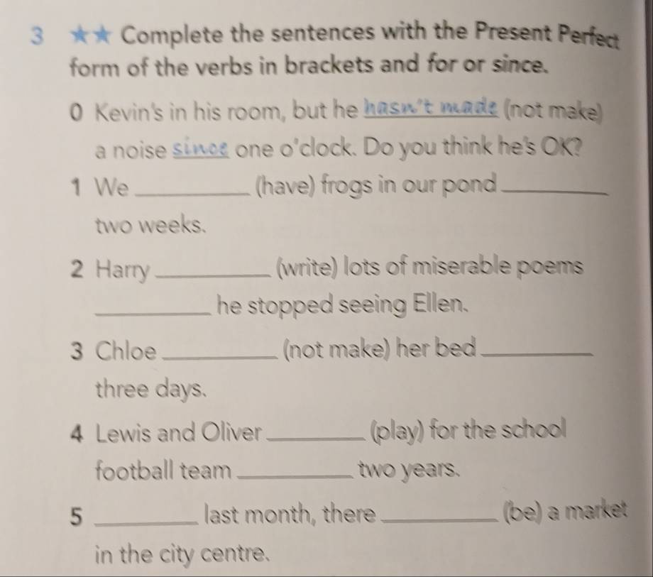 3 ★★ Complete the sentences with the Present Perfect 
form of the verbs in brackets and for or since. 
0 Kevin's in his room, but he hasn't made (not make) 
a noise sinee one o'clock. Do you think he's OK? 
1 We _(have) frogs in our pond_
two weeks. 
2 Harry _(write) lots of miserable poems 
_he stopped seeing Ellen. 
3 Chloe _(not make) her bed_ 
three days. 
4 Lewis and Oliver _(play) for the school 
football team _two years. 
5 _last month, there_ (be) a market 
in the city centre.