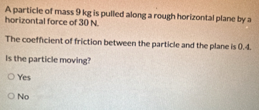 A particle of mass 9 kg is pulled along a rough horizontal plane by a
horizontal force of 30 N.
The coefficient of friction between the particle and the plane is 0.4.
Is the particle moving?
Yes
No