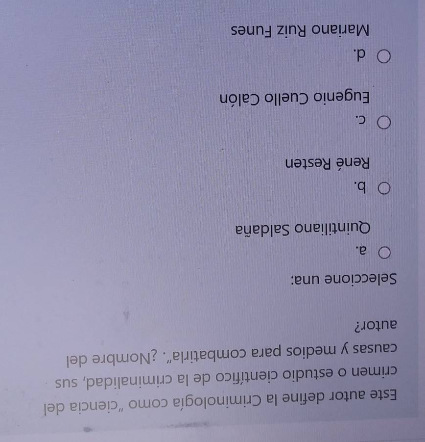 Este autor define la Criminología como "ciencia del
crimen o estudio científico de la criminalidad, sus
causas y medios para combatirla”. ¿Nombre del
autor?
Seleccione una:
a.
Quintiliano Saldaña
b.
René Resten
C.
Eugenio Cuello Calón
d.
Mariano Ruiz Funes