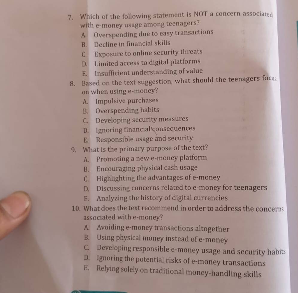 Which of the following statement is NOT a concern associated
with e-money usage among teenagers?
A. Overspending due to easy transactions
B. Decline in financial skills
C. Exposure to online security threats
D. Limited access to digital platforms
E. Insufficient understanding of value
8. Based on the text suggestion, what should the teenagers focus
on when using e-money?
A. Impulsive purchases
B. Overspending habits
C. Developing security measures
D. Ignoring financial consequences
E. Responsible usage and security
9. What is the primary purpose of the text?
A. Promoting a new e-money platform
B. Encouraging physical cash usage
C. Highlighting the advantages of e-money
D. Discussing concerns related to e-money for teenagers
E. Analyzing the history of digital currencies
10. What does the text recommend in order to address the concerns
associated with e-money?
A. Avoiding e-money transactions altogether
B. Using physical money instead of e-money
C. Developing responsible e-money usage and security habits
D. Ignoring the potential risks of e-money transactions
E. Relying solely on traditional money-handling skills