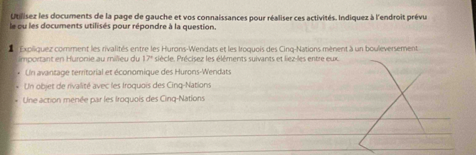 Utilisez les documents de la page de gauche et vos connaissances pour réaliser ces activités. Indiquez à l'endroit prévu 
le ou les documents utilisés pour répondre à la question. 
Expliquez comment les rivalités entre les Hurons-Wendats et les Iroquois des Cinq-Nations mènent à un bouleversement 
important en Huronie au milieu du 17° siècle. Précisez les éléments suivants et liez-les entre eux. 
Un avantage territorial et économique des Hurons-Wendats 
Un objet de rivalité avec les Iroquois des Cinq-Nations 
Une action menée par les Iroquois des Cinq-Nations 
_ 
_ 
_