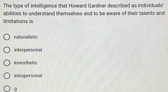 The type of intelligence that Howard Gardner described as individuals'
abilities to understand themselves and to be aware of their talents and
limitations is
naturalistic
interpersonal
kinesthetic
intrapersonal
g