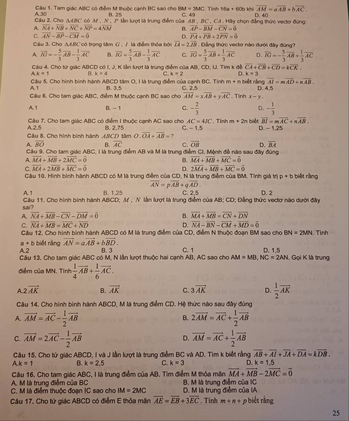 Tam giác ABC có điểm M thuộc cạnh BC sao cho BM=3MC. Tính 16a+60b khi vector AM=avector AB+bvector AC.
A.30 B. 25 C. 49 D. 40
Câu 2. Cho △ ABC * có M , N , P lần lượt là trung điểm của AB , BC , CA . Hãy chọn đẳng thức vectơ đúng:
A. overline NA+overline NB+overline NC+overline NP=4overline NM B. overline AP-overline BM-overline CN=overline 0
C. overline AN-overline BP-overline CM=overline 0 D. vector PA+vector PB+2vector PN=vector 0
Câu 3. Cho △ ABC có trọng tâm G , / là điểm thỏa bởi overline IA=2overline JB. Đẳng thức vectơ nào dưới đây đúng?
A. overline IG=- 5/3 overline AB- 1/3 overline AC B. overline IG= 5/3 overline AB- 1/3 overline AC C. overline IG= 5/3 overline AB+ 1/3 overline AC D. overline IG=- 5/3 vector AB+ 1/3 vector AC
Câu 4. Cho tứ giác ABCD có I, J, K lần lượt là trung điểm của AB, CD, IJ. Tìm k để vector CA+vector CB+vector CD=kvector CK.
A.k=1
B. k=4 C. k=2 D. k=3
Câu 5. Cho hình bình hành ABCD tâm O, I là trung điểm của cạnh BC. Tính m+n biết rằng vector AI=mvector AD+nvector AB.
A. 1 B. 3,5 C. 2.5 D. 4,5
Câu 6. Cho tam giác ABC, điểm M thuộc cạnh BC sao cho overline AM=xoverline AB+yoverline AC. Tính x-y.
A. 1 B. - 1 C. - 2/3  D. - 1/3 
Câu 7. Cho tam giác ABC có điểm I thuộc cạnh AC sao cho AC=4IC. Tính m+2n biết vector BI=mvector AC+nvector AB.
A.2,5 B. 2,75 C. - 1,5 D. - 1,25
Câu 8. Cho hình bình hành ABCD tâm O.overline OA+overline AB= ?
A. overline BO B. overline AC C. vector OB D. overline BA
Câu 9. Cho tam giác ABC, I là trung điểm AB và M là trung điểm CI. Mệnh đề nào sau đây đúng
A. vector MA+vector MB+2vector MC=vector 0 B. vector MA+vector MB+vector MC=vector 0
C. vector MA+2vector MB+vector MC=vector 0 D. 2vector MA+vector MB+vector MC=vector 0
Câu 10. Hình bình hành ABCD có M là trung điểm của CD, N là trung điểm của BM. Tính giá trị p+b biết rằng
vector AN=pvector AB+qvector AD.
A. 1 B. 1,25 C. 2,5 D. 2
Câu 11. Cho hình bình hành ABCD; M , N lần lượt là trung điểm của AB; CD; Đẳng thức vectơ nào dưới đây
sai?
A. overline NA+overline MB-overline CN-overline DM=overline 0 B. overline MA+overline MB=overline CN+overline DN
C. overline NA+overline MB=overline MC+overline ND D. overline NA-overline BN-overline CM+overline MD=vector 0
Câu 12. Cho hình bình hành ABCD có M là trung điểm của CD, điểm N thuộc đoạn BM sao cho BN=2MN. Tính
a+b biết rằng vector AN=avector AB+bvector BD.
A.2 B. 3 C. 1 D. 1,5
Câu 13. Cho tam giác ABC có M, N lần lượt thuộc hai cạnh AB, AC sao cho AM=MB,NC=2AN. Gọi K là trung
điểm của MN. Tính  1/4 vector AB+ 1/6 vector AC.
A 2vector AK
B. vector AK C. 3vector AK
D.  1/2 vector AK
Câu 14. Cho hình bình hành ABCD, M là trung điểm CD. Hệ thức nào sau đây đúng
A. vector AM=vector AC- 1/2 vector AB 2vector AM=vector AC+ 1/2 vector AB
B.
C. vector AM=2vector AC- 1/2 vector AB vector AM=vector AC+ 1/2 vector AB
D.
Câu 15. Cho tứ giác ABCD, I và J lần lượt là trung điểm BC và AD. Tìm k biết rằng overline AB+overline AI+vector JA+vector DA=kvector DB.
A.k=1
B. k=2,5 C. k=3 D. k=1,5
Câu 16. Cho tam giác ABC, I là trung điểm của AB. Tìm điểm M thỏa mãn vector MA+vector MB-2vector MC=vector 0
A. M là trung điểm của BC B. M là trung điểm của IC
C. M là điểm thuộc đoạn IC sao cho IM=2MC D. M là trung điểm của IA
Câu 17. Cho tứ giác ABCD có điểm E thỏa mãn vector AE=vector EB+3vector EC. Tính m+n+ p biết rằng
25