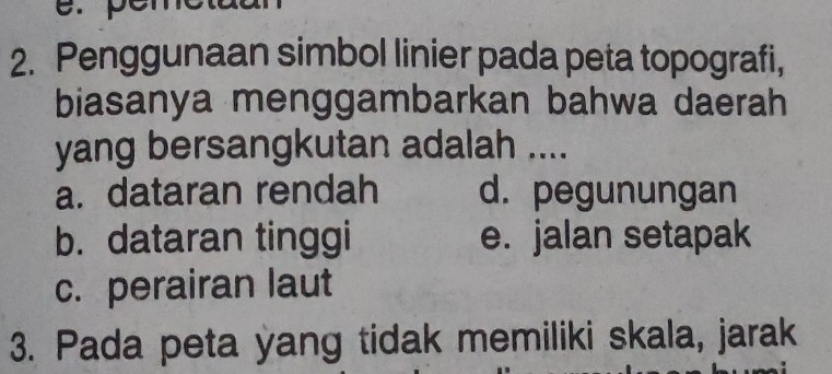 Penggunaan simbol linier pada peta topografi,
biasanya menggambarkan bahwa daerah
yang bersangkutan adalah ....
a. dataran rendah d. pegunungan
b. dataran tinggi e. jalan setapak
c. perairan laut
3. Pada peta yang tidak memiliki skala, jarak