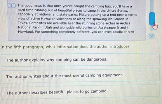 The good news is that once you've caught the camping bug, you'll have a
hard time running out of beautiful places to camp in the United States,
especially at national and state parks. Picture putting up a tent near a scenic
view of active Hawaiian volcanoes or along the sprawling Rio Grande in
Texas. Campsites are available near the stunning stone arches in Arches
National Park in Utah and alongside wild ponies on Assateague Island in
Maryland. For something completely different, you can even paddle or hike
In the fifth paragraph, what information does the author introduce?
The author explains why camping can be dangerous.
The author writes about the most useful camping equipment.
The author describes beautiful places to go camping.