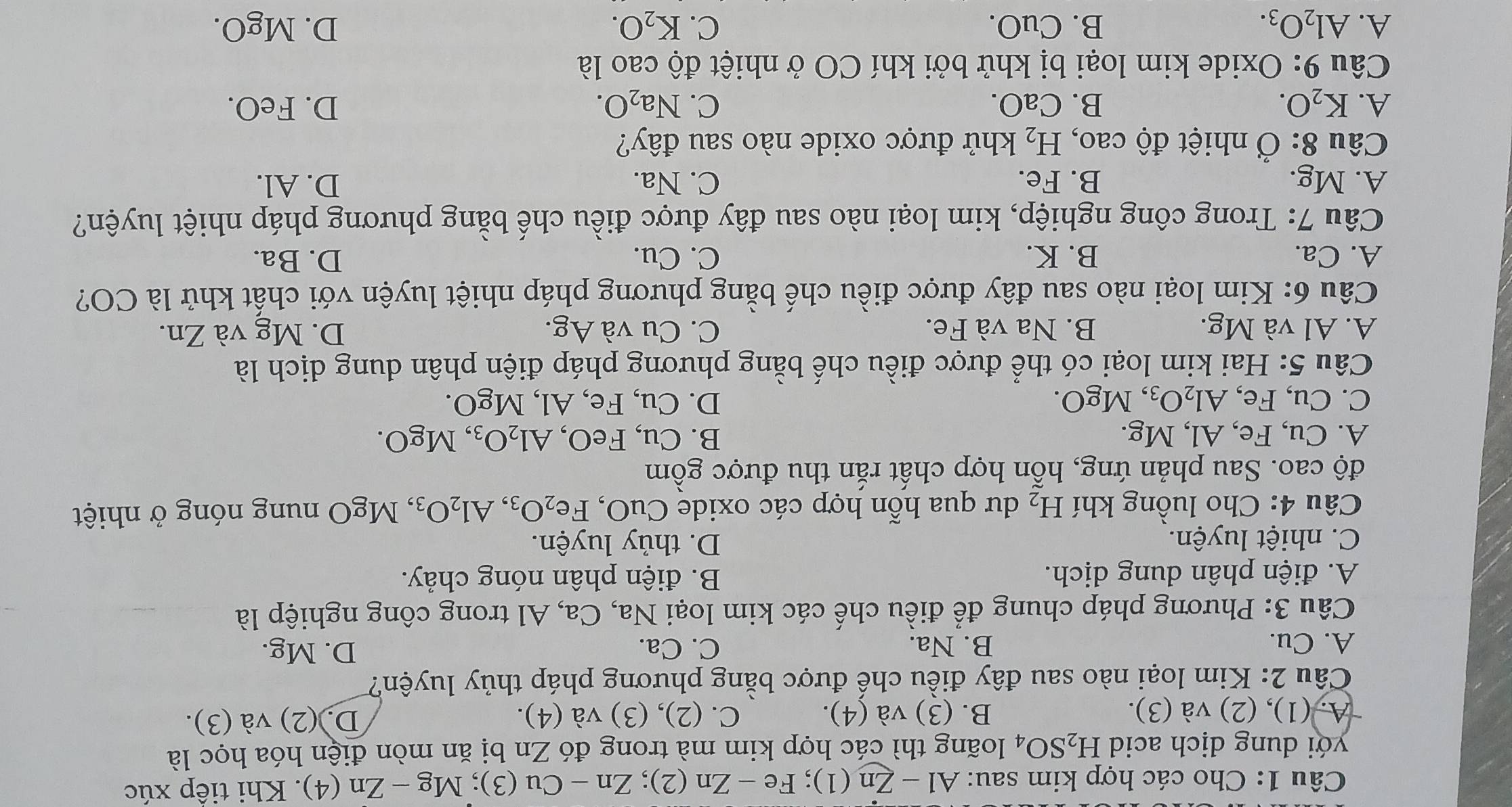 Cho các hợp kim sau: Al-Zn(1);Fe-Zn(2);Zn-Cu(3);Mg-Zn(4). Khi tiếp xúc
yới dung dịch acid H_2SO_4 loãng thì các hợp kim mà trong đó Zn bị ăn mòn điện hóa học là
A. (1), (2) và (3). B. (3) và (4). C. (2), (3) và (4). D. (2) và (3).
Câu 2: Kim loại nào sau đây điều chế được bằng phương pháp thủy luyện?
A. Cu. B. Na. C. Ca. D. Mg.
Câu 3: Phương pháp chung để điều chế các kim loại Na, Ca, Al trong công nghiệp là
A. điện phân dung dịch. B. điện phân nóng chảy.
C. nhiệt luyện. D. thủy luyện.
Câu 4: Cho luồng khí H_2 dư qua hỗn hợp các oxide CuO, Fe_2O_3,Al_2O_3,MgO nung nóng ở nhiệt
độ cao. Sau phản ứng, hỗn hợp chất rắn thu được gồm
B.
A. Cu, Fe, Al, Mg. Cu,FeO,Al_2O_3,MgO.
C. Cu, Fe, Al_2O_3, ,MgO. D. Cu, Fe, Al, MgO.
Câu 5: Hai kim loại có thể được điều chế bằng phương pháp điện phân dung dịch là
A. Al và Mg. B. Na và Fe. C. Cu và Ag. D. Mg và Zn.
Câu 6: Kim loại nào sau đây được điều chế bằng phương pháp nhiệt luyện với chất khử là CO?
A. Ca. B. K. C. Cu. D. Ba.
Câu 7: Trong công nghiệp, kim loại nào sau đây được điều chế bằng phương pháp nhiệt luyện?
A. Mg. B. Fe. C. Na. D. Al.
Câu 8 : Ở nhiệt độ C ao, H_2 khử được oxide nào sau đây?
A. K_2O. B. CaO. C. Na_2O. D. FeO.
Câu 9: Oxide kim loại bị khử bởi khí CO ở nhiệt độ cao là
A. Al_2O_3. B. Cu(). C. K_2O. D. MgO.