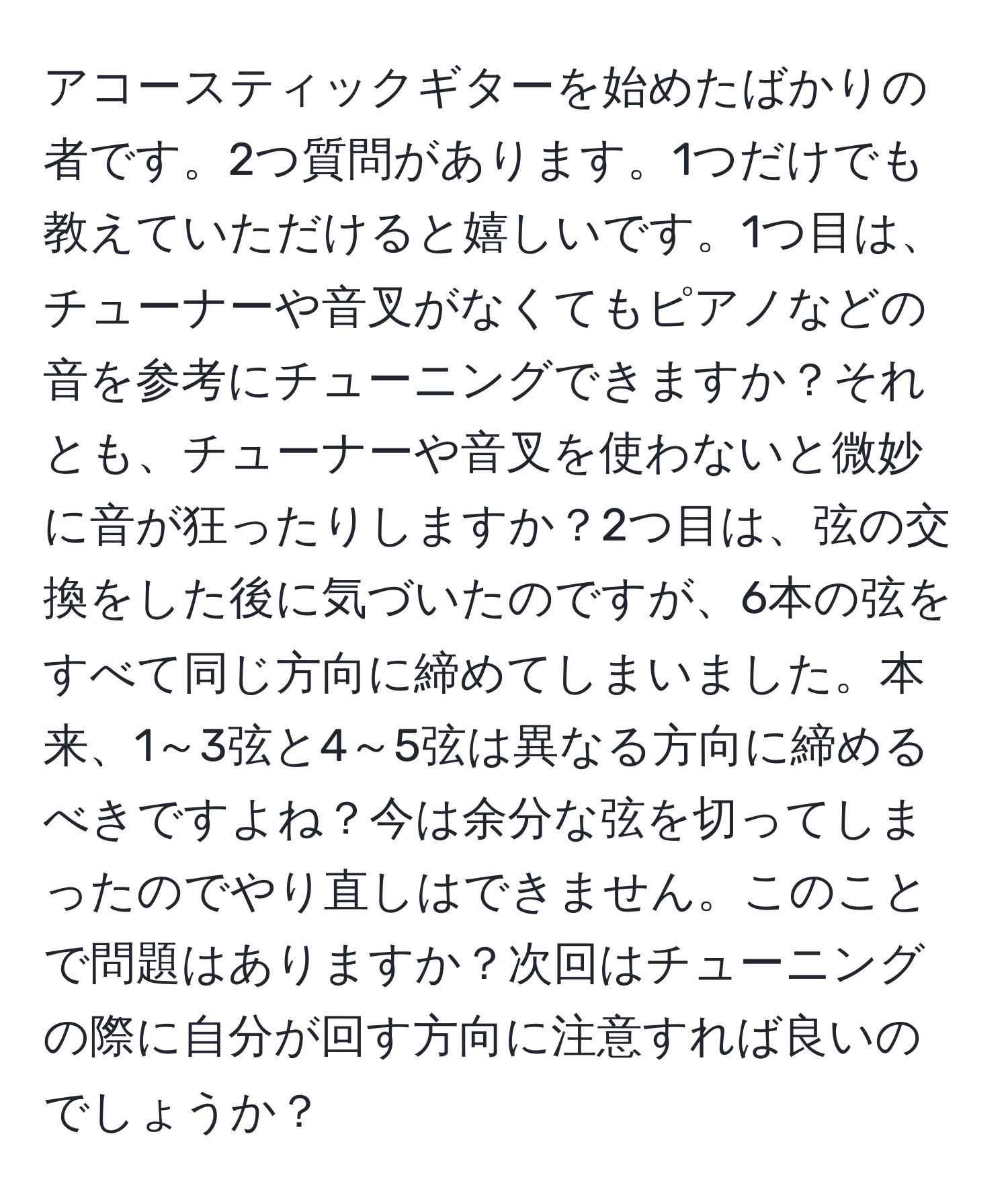 アコースティックギターを始めたばかりの者です。2つ質問があります。1つだけでも教えていただけると嬉しいです。1つ目は、チューナーや音叉がなくてもピアノなどの音を参考にチューニングできますか？それとも、チューナーや音叉を使わないと微妙に音が狂ったりしますか？2つ目は、弦の交換をした後に気づいたのですが、6本の弦をすべて同じ方向に締めてしまいました。本来、1～3弦と4～5弦は異なる方向に締めるべきですよね？今は余分な弦を切ってしまったのでやり直しはできません。このことで問題はありますか？次回はチューニングの際に自分が回す方向に注意すれば良いのでしょうか？