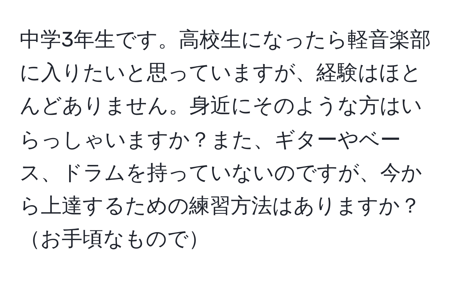 中学3年生です。高校生になったら軽音楽部に入りたいと思っていますが、経験はほとんどありません。身近にそのような方はいらっしゃいますか？また、ギターやベース、ドラムを持っていないのですが、今から上達するための練習方法はありますか？お手頃なもので