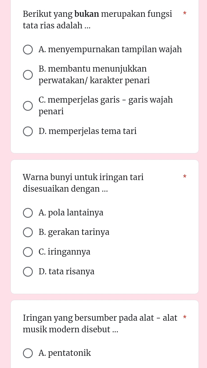 Berikut yang bukan merupakan fungsi *
tata rias adalah ...
A. menyempurnakan tampilan wajah
B. membantu menunjukkan
perwatakan/ karakter penari
C. memperjelas garis - garis wajah
penari
D. memperjelas tema tari
Warna bunyi untuk iringan tari
*
disesuaikan dengan ...
A. pola lantainya
B. gerakan tarinya
C. iringannya
D. tata risanya
Iringan yang bersumber pada alat - alat *
musik modern disebut ...
A. pentatonik