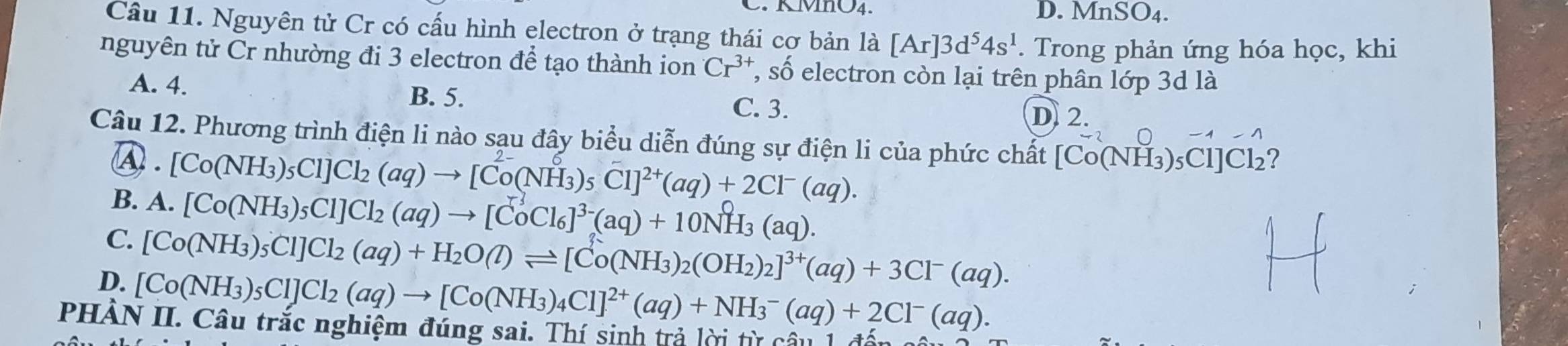 KMIO4. D. MnSO4.
Câu 11. Nguyên tử Cr có cấu hình electron ở trạng thái cơ bản là [Ar]3d^54s^1. Trong phản ứng hóa học, khi
nguyên tử Cr nhường đi 3 electron để tạo thành ion Cr^(3+) , số electron còn lại trên phân lớp 3d là
A. 4. B. 5.
C. 3.
D. 2.
Câu 12. Phương trình điện li nào sạu đây biểu diễn đúng sự điện li của phức chất [Co(NH₃)₅Cl]Cl₂?
④ . [Co(NH_3)_5Cl]Cl_2(aq)to [Co(NH_3)_5Cl]^2+(aq)+2Cl^-(aq).
B. A. [Co(NH_3)_5Cl]Cl_2(aq)to [CoCl_6]^3-(aq)+10NH_3(aq).
C. [Co(NH_3)_5Cl]Cl_2(aq)+H_2O(l)leftharpoons [Co(NH_3)_2(OH_2)_2]^3+(aq)+3Cl^-(aq).
D. [Co(NH_3)_5Cl]Cl_2(aq)to [Co(NH_3)_4Cl]^2+(aq)+NH_3^(-(aq)+2Cl^-)(aq). 
PHẢN II. Câu trắc nghiệm đúng sai. Thí sinh trả lời từ C