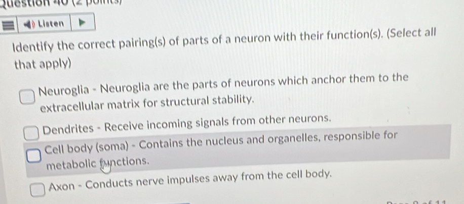 Listen
ldentify the correct pairing(s) of parts of a neuron with their function(s). (Select all
that apply)
Neuroglia - Neuroglia are the parts of neurons which anchor them to the
extracellular matrix for structural stability.
Dendrites - Receive incoming signals from other neurons.
Cell body (soma) - Contains the nucleus and organelles, responsible for
metabolic functions.
Axon - Conducts nerve impulses away from the cell body.