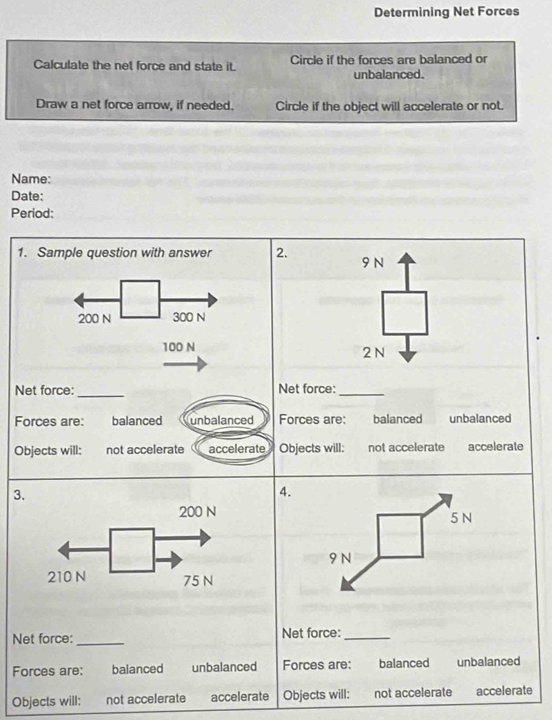 Determining Net Forces
Calculate the net force and state it. Circle if the forces are balanced or
unbalanced.
Draw a net force arrow, if needed. Circle if the object will accelerate or not.
Name:
Date:
Period:
1. Sample question with answer 2.
9N
200 N 300 N
100 N 2 N
_
Net force: Net force:_
Forces are: balanced unbalanced Forces are: balanced unbalanced
Objects will; not accelerate accelerate Objects will: not accelerate accelerate
3.
4.
5 N
9 N
Net force: _Net force:_
Forces are: balanced unbalanced Forces are: balanced unbalanced
Objects will: not accelerate accelerate Objects will: not accelerate accelerate