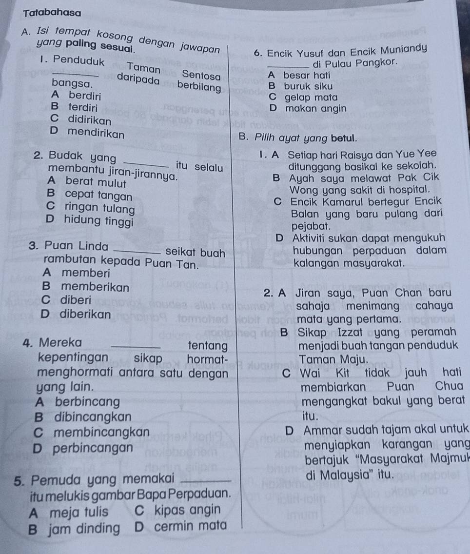 Tatabahasa
A. Isi tempat kosong dengan jawapan 6. Encik Yusuf dan Encik Muniandy
yang paling sesuai.
1. Penduduk
di Pulau Pangkor.
_Taman Sentosa _A besar hati
daripada berbilang B buruk siku
bangsa.
A berdiri C gelap mata
B terdiri D makan angin
C didirikan
D mendirikan
B. Pilih ayat yang betul.
1. A Setiap hari Raisya dan Yue Yee
2. Budak yang _itu selalu
ditunggang basikal ke sekolah.
membantu jiran-jirannya.
A berat mulut
B Ayah saya melawat Pak Cik
Wong yang sakit di hospital.
B cepat tangan
C Encik Kamarul bertegur Encik
C ringan tulang
Balan yang baru pulang dari
D hidung tinggi pejabat.
D Aktiviti sukan dapat mengukuh
3. Puan Linda _seikat buah hubungan perpaduan dalam
rambutan kepada Puan Tan. kalangan masyarakat.
A memberi
B memberikan
2. A Jiran saya, Puan Chan baru
C diberi
sahaja menimang cahaya
D diberikan
mata yang pertama.
B Sikap Izzat yang peramah
4. Mereka _tentang menjadi buah tangan penduduk
kepentingan sikap hormat- Taman Maju.
menghormati antara satu dengan C Wai Kit tidak jauh hati
yang lain. membiarkan Puan Chua
A berbincang mengangkat bakul yang berat .
B dibincangkan itu.
C membincangkan D Ammar sudah tajam akal untuk
D perbincangan menyiapkan karangan yan
bertajuk “Masyarakat Majmuk
5. Pemuda yang memakai _di Malaysia" itu.
itu melukis gambar Bapa Perpaduan.
A meja tulis C kipas angin
B jam dinding D cermin mata