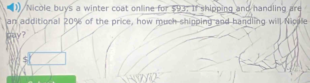 Nicole buys a winter coat online for $93. If shipping and handling are 
an additional 20% of the price, how much shipping and handling will Nicole 
pay?
$