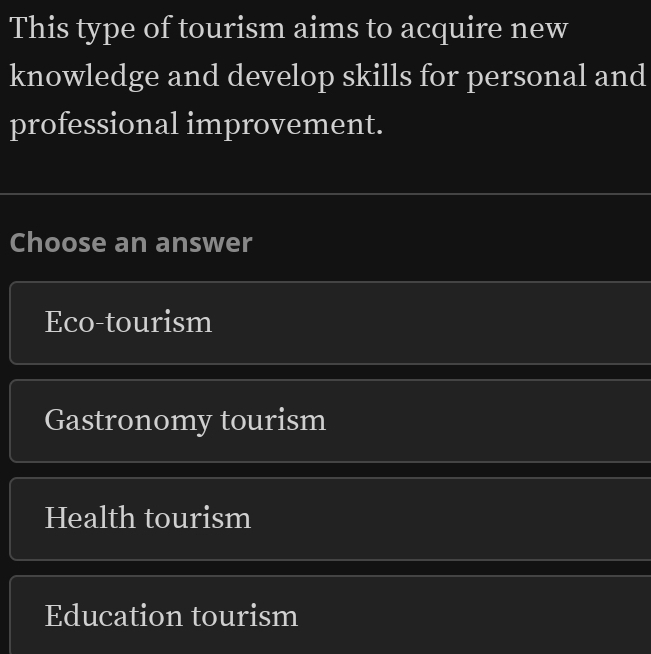 This type of tourism aims to acquire new
knowledge and develop skills for personal and
professional improvement.
Choose an answer
Eco-tourism
Gastronomy tourism
Health tourism
Education tourism