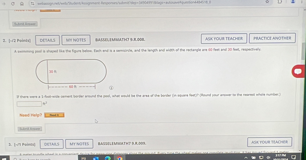 p=3490499 1&tags=autosave#question4484518_0 
Submit Answer 
2. [-/2 Points] DETAILS MY NOTES BASSELEMMATH7 9.R.008. ASK YOUR TEACHER PRACTICE ANOTHER 
A swimming pool is shaped like the figure below. Each end is a semicircle, and the length and width of the rectangle are 60 feet and 30 feet, respectively. 
If there were a 1-foot -wide cement border around the pool, what would be the area of the border (in square feet)? (Round your answer to the nearest whole number.)
ft^2
Need Help? Read it 
Submil Answer 
3. [-/1 Points] DETAILS MY NOTES BASSELEMMATH7 9.R.009. ASK YOUR TEACHER 
A meter trundle wheel is a convenient 3:17 PM