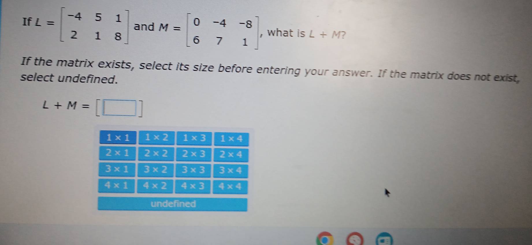 If L=beginbmatrix -4&5&1 2&1&8endbmatrix and M=beginbmatrix 0&-4&-8 6&7&1endbmatrix , what is L+M 2
If the matrix exists, select its size before entering your answer. If the matrix does not exist,
select undefined.
L+M=[□ ]
undefined