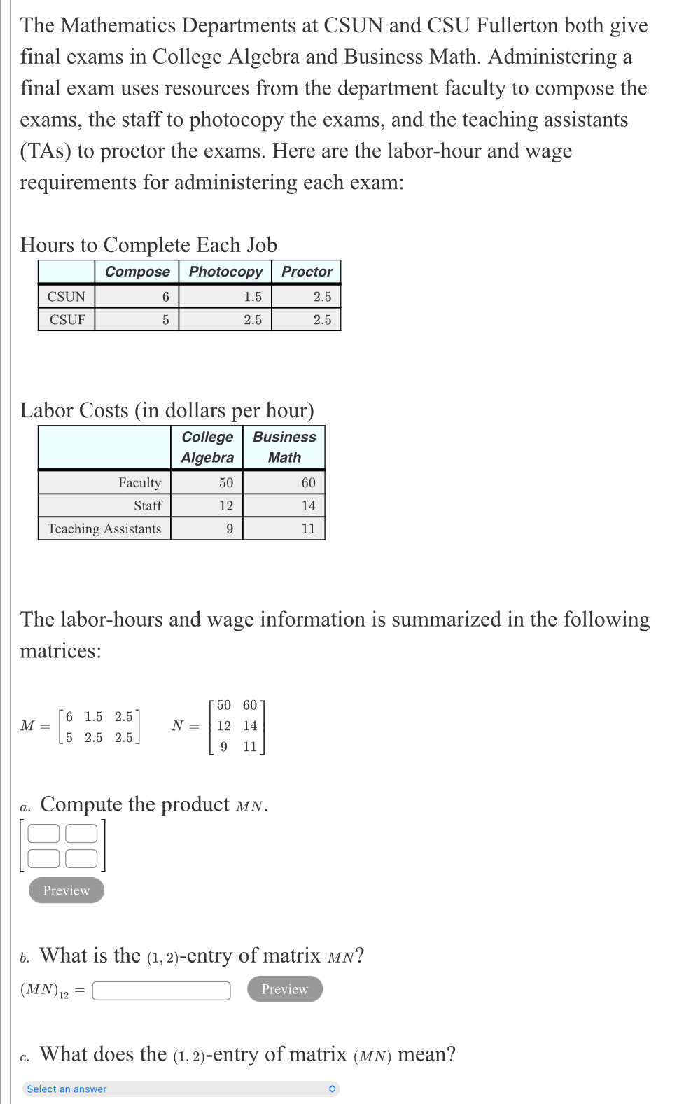 The Mathematics Departments at CSUN and CSU Fullerton both give 
final exams in College Algebra and Business Math. Administering a 
final exam uses resources from the department faculty to compose the 
exams, the staff to photocopy the exams, and the teaching assistants 
(TAs) to proctor the exams. Here are the labor-hour and wage 
requirements for administering each exam:
Hours to Complete Each Job 
Labor Costs (in dollars per hour) 
The labor-hours and wage information is summarized in the following 
matrices:
M=beginbmatrix 6&1.5&2.5 5&2.5&2.5endbmatrix N=beginbmatrix 50&60 12&14 9&11endbmatrix
a. Compute the product мN. 
Preview 
6. What is the (1,2)· entry of matrix mn?
(MN)_12=□ Preview 
c. What does the (1,2) -entry of matrix (мN) mean? 
Select an answer