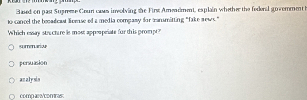 Read the fonowing prompe
Based on past Supreme Court cases involving the First Amendment, explain whether the federal government l
to cancel the broadcast license of a media company for transmitting “fake news.”
Which essay structure is most appropriate for this prompt?
summarize
persuasion
analysis
compare/contrast