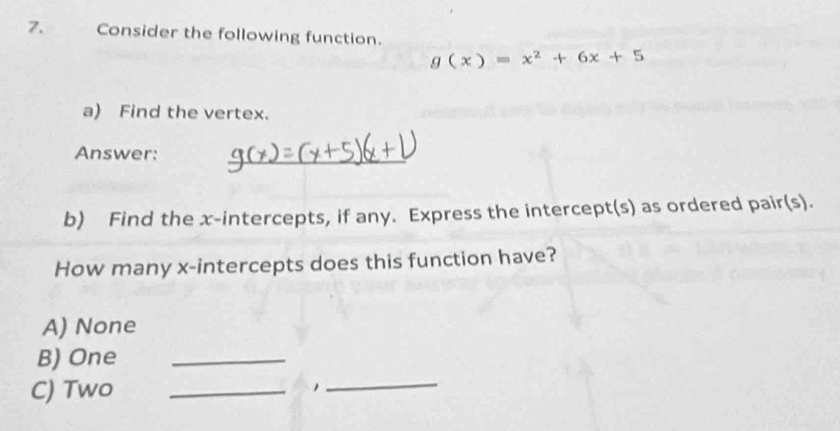 Consider the following function.
g(x)=x^2+6x+5
a) Find the vertex.
Answer:
_
b) Find the x-intercepts, if any. Express the intercept(s) as ordered pair(s).
How many x-intercepts does this function have?
A) None
B) One_
C) Two_
1
_