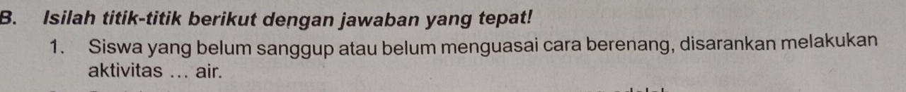 Isilah titik-titik berikut dengan jawaban yang tepat! 
1. Siswa yang belum sanggup atau belum menguasai cara berenang, disarankan melakukan 
aktivitas ... air.