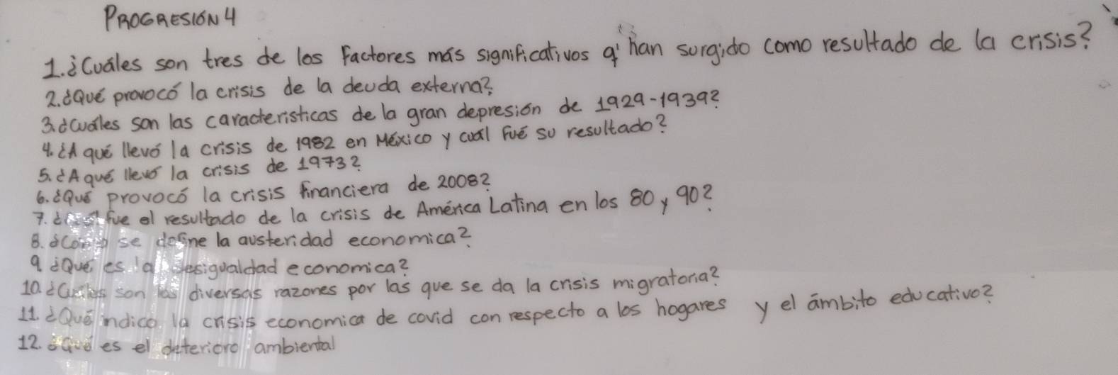 PROGAESION 4 
1 icvales son tres de los factores mas significativos a'`han sorgido como resultado de (a crisis? 
2. :Gve provocó la crisis de la deuda externa? 
3. icudles son las caracteristicas de la gran depresion de 1929-19392
4. (A que llevo 1a crisis de 1982 en Méxicoy coàl Fvē so resultado? 
5. dAgue llews la crisis de 1973? 
6. 8Quǒ provocó la crisis franciera de 2008? 
7. it fve of resultado de la crisis de America Latina en los 80, 90? 
B. coiose defne la austeridad economica? 
9 :Qvees Idesigualdad economica? 
10. iCcks son faill diversas razones por las gue se da la crisis migratona? 
11. dQve ndica la crisis economica de covid con respecto a los hogares y el ambito educativo? 
12. savdes el deferiore ambiental