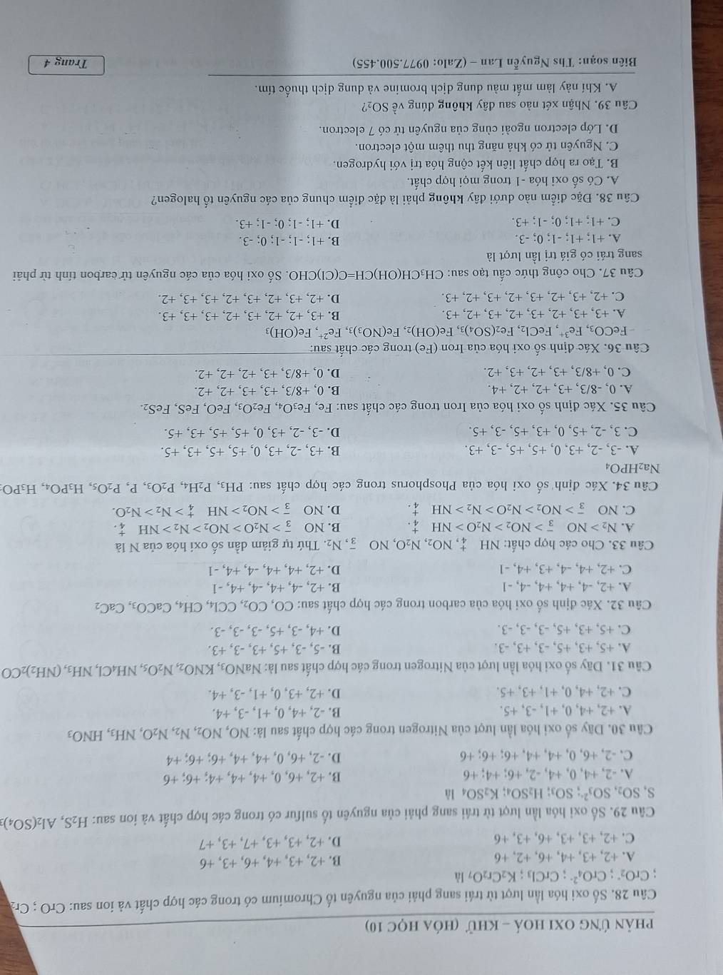 phản ứng Oxi hoá - khử (hóa học 10)
Câu 28. Số oxi hóa lần lượt từ trái sang phải của nguyên tố Chromium có trong các hợp chất và ion sau: CrO ; Crz
CrO_2^(-;CrO_4^(2-);CrCl_3);K_2Cr_2O_7li
A. +2, +3, +4, +6, +2, +6 B. +2, +3, +4, +6, +3, +6
C. +2, +3, +3, +6, +3, +6 D. +2, +3, +3, +7, +3, +7
Câu 29. Số oxi hóa lần lượt từ trái sang phải của nguyên tố sulfur có trong các hợp chất và ion sau: H_2S,Al_2(SO_4)_3
S, SO_2,SO_3^((2-);SO_3);H_2SO K_2SO_4
A. -2, +4, 0, +4, -2, +6; +4; +6 B. +2, +6, 0, +4, +4, +4; +6; +6
C. -2, +6, 0, +4, +4, +6; +6; +6 D. -2, +6, 0, +4, +4, +6; +6; +4
Câu 30. Dãy số oxi hóa lần lượt của Nitrogen trong các hợp chất sau là: NO,NO_2,N_2,N_2O,NH_3,HNO_3
A. +2, +4, 0, +1, -3, +5. B. -2, +4, 0, +1, -3, +4.
C. +2, +4, 0, +1, +3, +5. D. +2, +3, 0, +1, -3, +4.
Câu 31. Dãy số oxi hóa lần lượt của Nitrogen trong các hợp chất sau là: NaNC NO_3,KNO_2,N_2O_5,NH_4Cl,NH_3,(NH_2)_2CO
A. +5, +3, +5, -3, +3, -3. B. -5, -3, +5, +3, -3, +3.
C. +5, +3, +5, -3, -3, -3. D. +4, -3, +5, -3, -3, -3.
Câu 32. Xác định số oxi hóa của carbon trong các hợp chất sau: CO,CO_2,CCl_4,CH_4,CaCO_3,CaC_2
A. +2, -4, +4, +4, -4, -1 B. +2, -4, +4, -4, +4, -1
C. +2, +4, -4, +3, +4, -1 D. +2, +4, +4, -4, +4, -1
Câu 33. Cho các hợp chất: NH , NO_2,N_2O,NO overline 3,N_2. Thứ tự giảm dần số oxi hóa của N là
A. N_2>NO_3^(->NO_2)>N_2O>NH_4^(+. B. NO overline 3)>N_2O>NO_2>N_2>NH _4^(+.
C. NO overline 3)>NO_2>N_2O>N_2>NH_4^(+. D. NO overline 3)>NO_2>NH _4^(+>N_2)>N_2O.
Câu 34. Xác định số oxi hóa của Phosphorus trong các hợp chất sau: PH3, P_2H_4,P_2O_3,P,P_2O_5,H_3PO_4,H_3PO:
Na2HPO4
A. -3, -2, +3, 0, +5, +5, -3, +3. B. +3, -2, +3, 0, +5, +5, +3, +5.
C. 3, -2, +5, 0, +3, +5, -3, +5. D. -3, -2, +3, 0, +5, +5, +3, +5.
Câu 35. Xác định số oxi hóa của Iron trong các chất sau: Fe Fe_3O_4, Fe_2O_3. FeO, FeS, FeS₂.
A. 0, -8/3, +3, +2, +2, +4. B. 0, +8/3, +3, +3, +2, +2.
C. 0,+8/3, +3, +2, +3, +2. D. 0, +8/3, +3, +2, +2, +2.
Câu 36. Xác định số oxi hóa của Iron Fe ) trong các chất sau:
FeCO_3,Fe^(3+),FeCl_2, Fe (SO_4) Fe(OH)_2,Fe(NO_3)_3,Fe^(2+),Fe(OH)_3
A. +3, +3, +2, +3, +2, +3, +2,+3. B. +3, +2, +2, +3, +2,+3, +3, +3.
C.  +2, +3. +2, +3, +2, +3, +2, +3. D. +2、 +3、+2、+3、+2、+3、+3、+2
Câu 37. Cho công thức cấu tạo sau: CH₃CH(OH)C H=C(C 1)CHO. Số oxi hóa của các nguyên tử carbon tính từ phải
sang trái có giá trị lần lượt là
B.
A. +1; +1; -1; 0; -3. +1;-1;-1;0;-3.
C. +1; +1; 0; -1; +3. D. +1; -1; 0; -1;+3.
Câu 38. Đặc điểm nào dưới đây không phải là đặc điểm chung của các nguyên tố halogen?
A. Có số oxi hóa -1 trong mọi hợp chất.
B. Tạo ra hợp chất liên kết cộng hóa trị với hydrogen.
C. Nguyên tử có khả năng thu thêm một electron.
D. Lớp electron ngoài cùng của nguyên tử có 7 electron.
Câu 39. Nhận xét nào sau đây không đúng về SO₂?
A. Khí này làm mất màu dung dịch bromine và dung dịch thuốc tím.
Biên soạn: Ths Nguyễn Lan - (Zalo: 0977.500.455) Trang 4