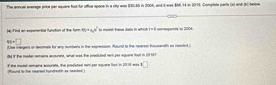 The annual average price per square foot for office space in a city was $30.65 in 2004, and it was $66.14 in 2015. Complete parts (a) and (b) below. 
(a) Find an exponential function of the form f(t)=y_0b^t to model these data in which t=0 corresponds to 2004.
f(t)=□
(Use integers or decimals for any numbers in the expression. Round to the nearest thousandth as needed.) 
(b) If the model remains accurate, what was the predicted rent per square foot in 2016? 
If the model remains accurate, the predicted rent per square foot in 2016 was $□
(Round to the nearest hundredth as needed.)