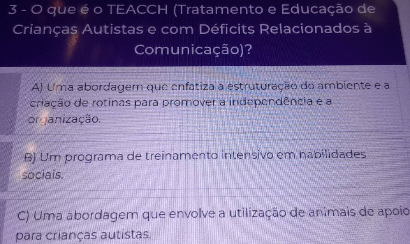 que é o TEACCH (Tratamento e Educação de
Crianças Autistas e com Déficits Relacionados à
Comunicação)?
A) Uma abordagem que enfatiza a estruturação do ambiente e a
criação de rotinas para promover a independência e a
organização.
B) Um programa de treinamento intensivo em habilidades
sociais.
C) Uma abordagem que envolve a utilização de animais de apoio
para crianças autistas.