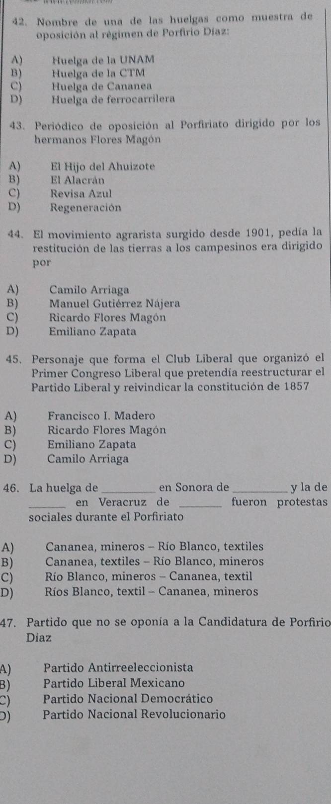 Nombre de una de las huelgas como muestra de
oposición al régimen de Porfirio Díaz:
A) Huelga de la UNAM
B) Huelga de la CTM
C) Huelga de Cananea
D) Huelga de ferrocarrilera
43. Periódico de oposición al Porfiriato dirigido por los
hermanos Flores Magón
A) El Hijo del Ahuizote
B) El Alacrán
C) Revisa Azul
D) Regeneración
44. El movimiento agrarista surgido desde 1901, pedía la
restitución de las tierras a los campesinos era dirigido
por
A) Camilo Arriaga
B) Manuel Gutiérrez Nájera
C) Ricardo Flores Magón
D) Emiliano Zapata
45. Personaje que forma el Club Liberal que organizó el
Primer Congreso Liberal que pretendía reestructurar el
Partido Liberal y reivindicar la constitución de 1857
A) Francisco I. Madero
B) Ricardo Flores Magón
C) Emiliano Zapata
D) Camilo Arriaga
46. La huelga de_ en Sonora de _y la de
_en Veracruz de _fueron protestas
sociales durante el Porfiriato
A) Cananea, mineros - Río Blanco, textiles
B) Cananea, textiles - Río Blanco, mineros
C) a Río Blanco, mineros - Cananea, textil
D) Ríos Blanco, textil - Cananea, mineros
47. Partido que no se oponía a la Candidatura de Porfirio
Díaz
A) Partido Antirreeleccionista
B) Partido Liberal Mexicano
C) Partido Nacional Democrático
D) Partido Nacional Revolucionario