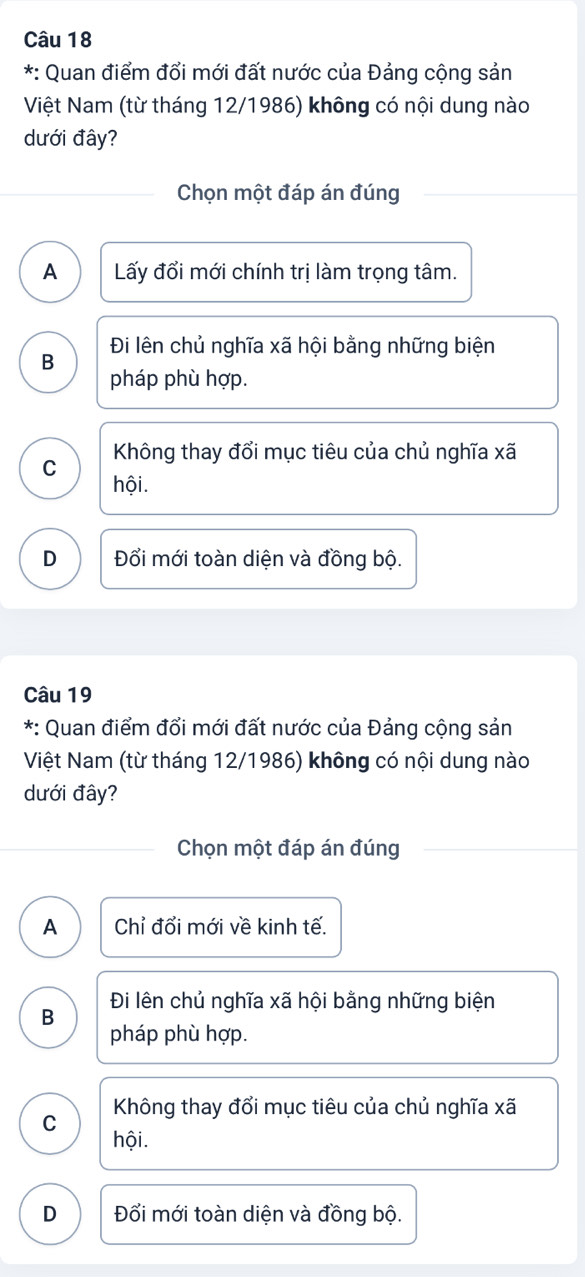 Quan điểm đổi mới đất nước của Đảng cộng sản
Việt Nam (từ tháng 12/1986) không có nội dung nào
dưới đây?
Chọn một đáp án đúng
A Lấy đổi mới chính trị làm trọng tâm.
Đi lên chủ nghĩa xã hội bằng những biện
B
pháp phù hợp.
Không thay đổi mục tiêu của chủ nghĩa xã
C
hội.
D Đổi mới toàn diện và đồng bộ.
Câu 19
*: Quan điểm đổi mới đất nước của Đảng cộng sản
Việt Nam (từ tháng 12/1986) không có nội dung nào
dưới đây?
Chọn một đáp án đúng
A Chỉ đổi mới về kinh tế.
Đi lên chủ nghĩa xã hội bằng những biện
B
pháp phù hợp.
Không thay đổi mục tiêu của chủ nghĩa xã
C
hội.
D Đổi mới toàn diện và đồng bộ.