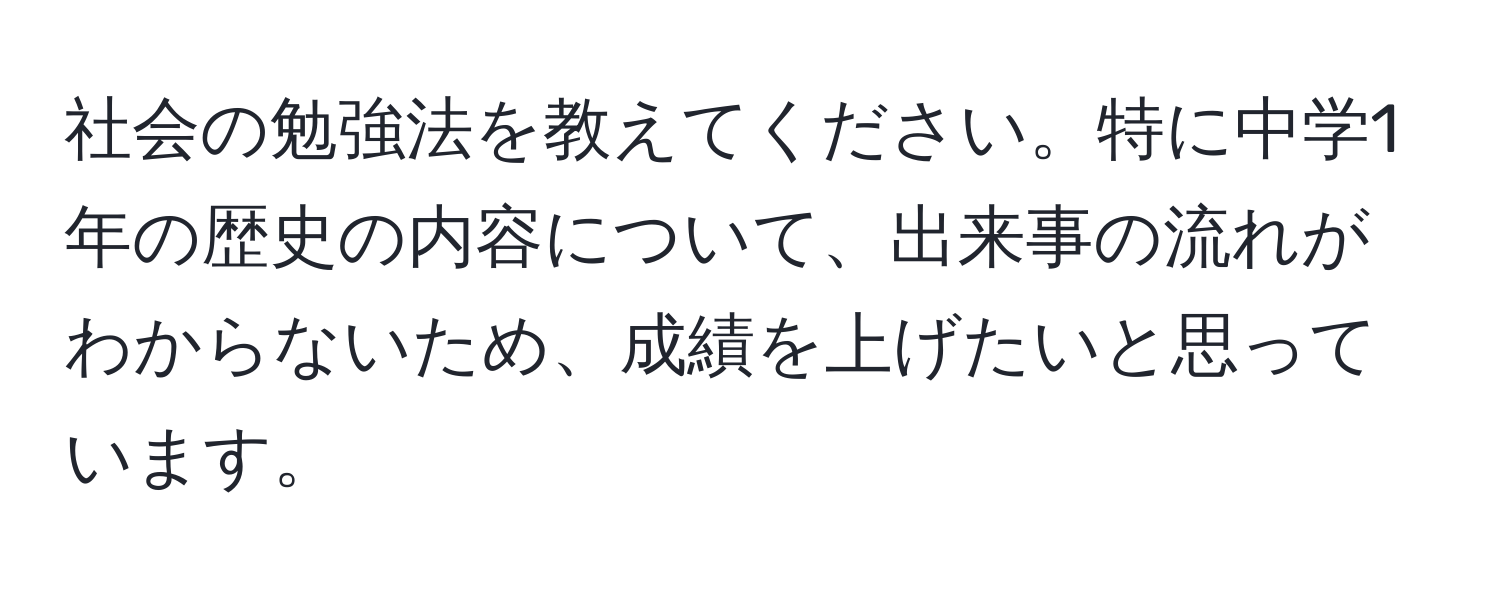 社会の勉強法を教えてください。特に中学1年の歴史の内容について、出来事の流れがわからないため、成績を上げたいと思っています。