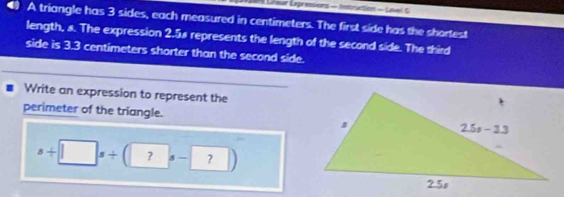 Lar Liteur Expressions - Instruction - Level G
A triangle has 3 sides, each measured in centimeters. The first side has the shortest
length, &. The expression 2.58 represents the length of the second side. The third
side is 3.3 centimeters shorter than the second side.
Write an expression to represent the
perimeter of the triangle.
s+□ s/ (?s-?)