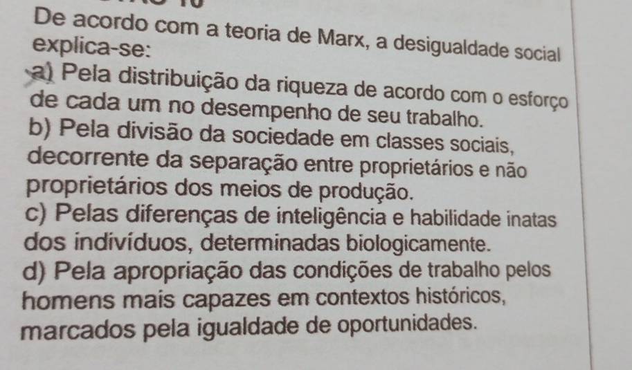 De acordo com a teoria de Marx, a desigualdade social
explica-se:
a) Pela distribuição da riqueza de acordo com o esforço
de cada um no desempenho de seu trabalho.
b) Pela divisão da sociedade em classes sociais,
decorrente da separação entre proprietários e não
proprietários dos meios de produção.
c) Pelas diferenças de inteligência e habilidade inatas
dos indivíduos, determinadas biologicamente.
d) Pela apropriação das condições de trabalho pelos
homens mais capazes em contextos históricos,
marcados pela igualdade de oportunidades.