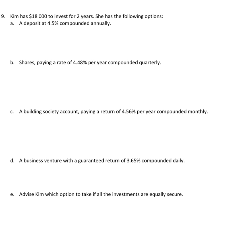 Kim has $18 000 to invest for 2 years. She has the following options: 
a. A deposit at 4.5% compounded annually. 
b. Shares, paying a rate of 4.48% per year compounded quarterly. 
c. A building society account, paying a return of 4.56% per year compounded monthly. 
d. A business venture with a guaranteed return of 3.65% compounded daily. 
e. Advise Kim which option to take if all the investments are equally secure.