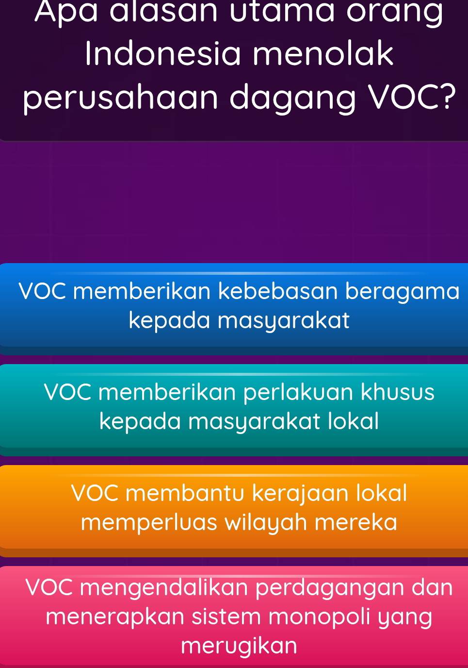 Apa alasan utama orang
Indonesia menolak
perusahaan dagang VOC?
VOC memberikan kebebasan beragama
kepada masyarakat
VOC memberikan perlakuan khusus
kepada masyarakat lokal
VOC membantu kerajaan lokal
memperluas wilayah mereka
VOC mengendalikan perdagangan dan
menerapkan sistem monopoli yang
merugikan