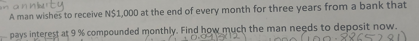 A man wishes to receive N $1,000 at the end of every month for three years from a bank that 
pays interest at 9 % compounded monthly. Find how much the man needs to deposit now.