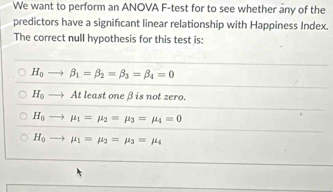 We want to perform an ANOVA F-test for to see whether any of the
predictors have a significant linear relationship with Happiness Index.
The correct null hypothesis for this test is:
H_0to beta _1=beta _2=beta _3=beta _4=0
H_0to At least one βis not zero.
H_0to mu _1=mu _2=mu _3=mu _4=0
H_0to mu _1=mu _2=mu _3=mu _4